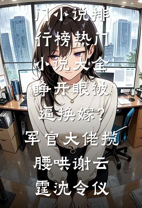 睁开眼被逼换嫁？军官大佬揽腰哄谢云霆沈令仪热门小说排行榜_热门小说大全睁开眼被逼换嫁？军官大佬揽腰哄(谢云霆沈令仪)