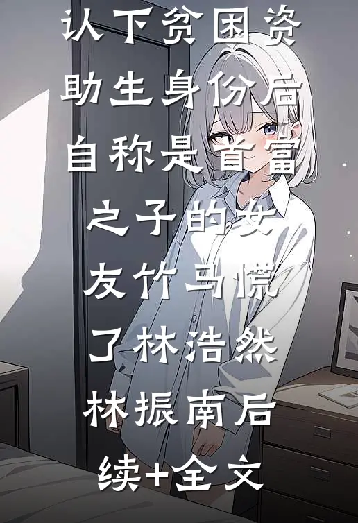 认下贫困资助生身份后，自称是首富之子的女友竹马慌了林浩然林振南后续+全文