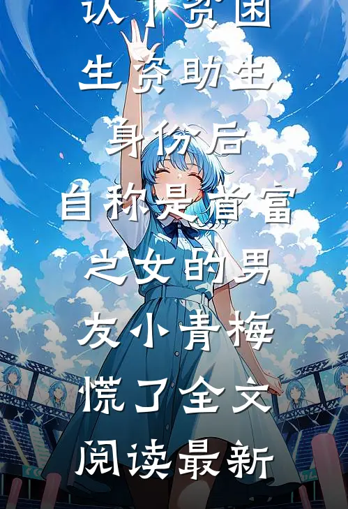 认下贫困生资助生身份后，自称是首富之女的男友小青梅慌了全文阅读最新