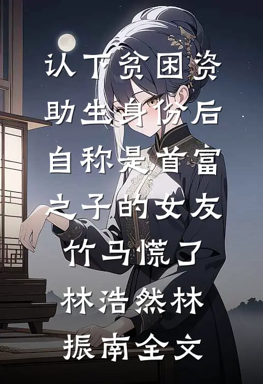 认下贫困资助生身份后，自称是首富之子的女友竹马慌了林浩然林振南全文