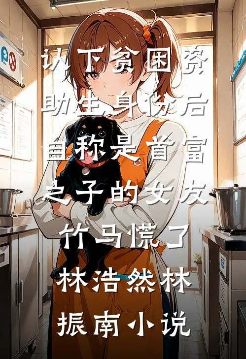 认下贫困资助生身份后，自称是首富之子的女友竹马慌了林浩然林振南小说