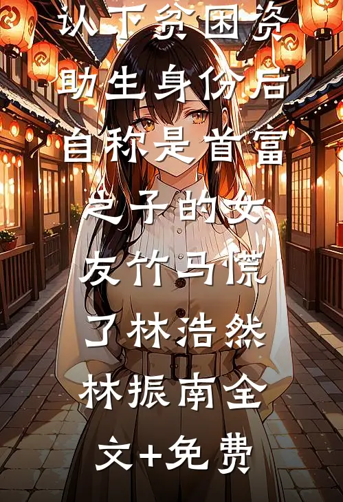 认下贫困资助生身份后，自称是首富之子的女友竹马慌了林浩然林振南全文+免费