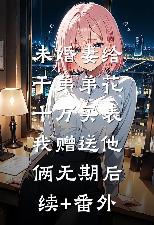 未婚妻给干弟弟花十万买表，我赠送他俩无期后续+番外