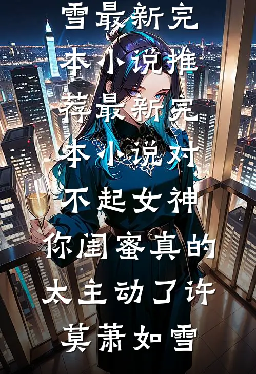 对不起女神，你闺蜜真的太主动了(许莫萧如雪)最新完本小说推荐_最新完本小说对不起女神，你闺蜜真的太主动了许莫萧如雪