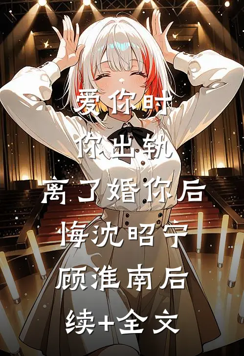 爱你时你出轨，离了婚你后悔沈昭宁顾淮南后续+全文