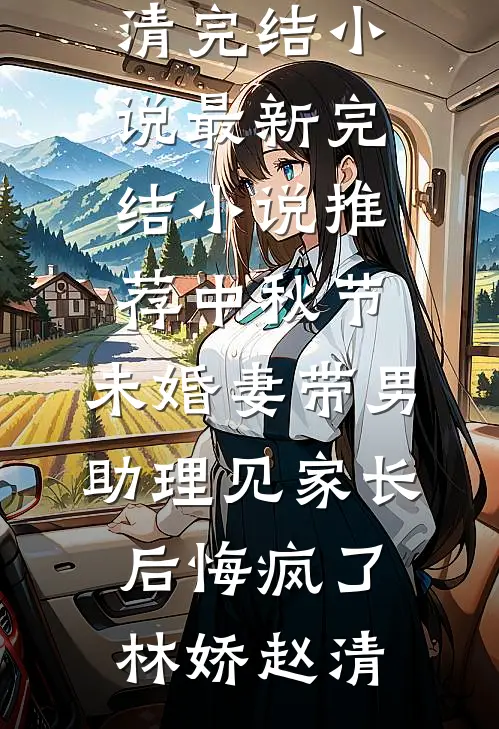中秋节，未婚妻带男助理见家长后悔疯了(林娇赵清)完结小说_最新完结小说推荐中秋节，未婚妻带男助理见家长后悔疯了林娇赵清