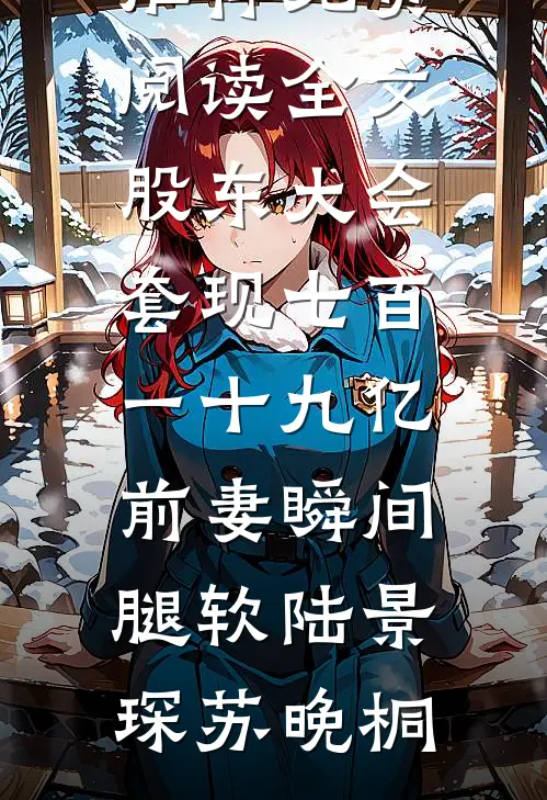 股东大会套现七百一十九亿前妻瞬间腿软(陆景琛苏晚桐)热门小说推荐_免费阅读全文股东大会套现七百一十九亿前妻瞬间腿软(陆景琛苏晚桐)