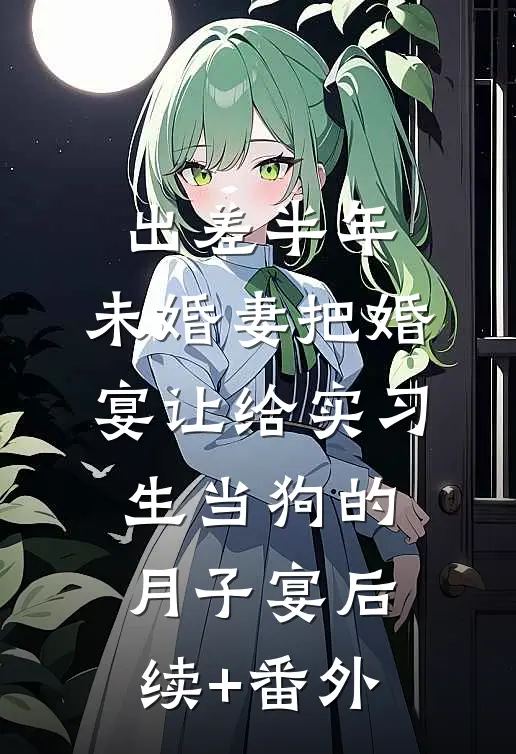 出差半年，未婚妻把婚宴让给实习生当狗的月子宴后续+番外