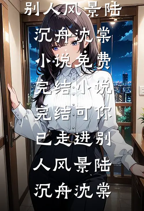 可你已走进别人风景(陆沉舟沈棠)小说免费完结_小说完结可你已走进别人风景陆沉舟沈棠
