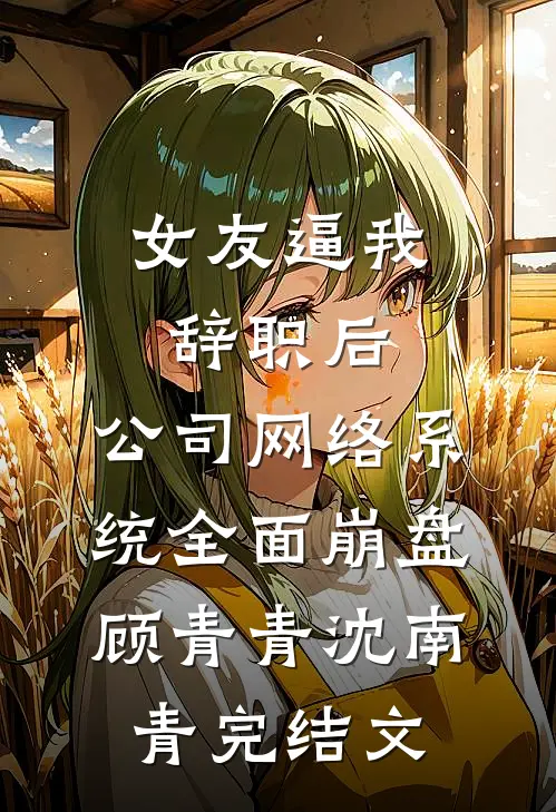 女友逼我辞职后，公司网络系统全面崩盘顾青青沈南青完结文