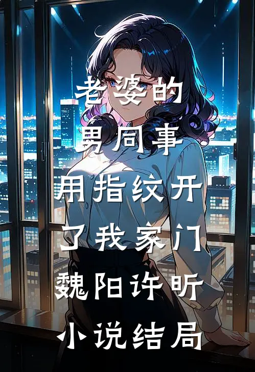 老婆的男同事，用指纹开了我家门魏阳许昕小说结局
