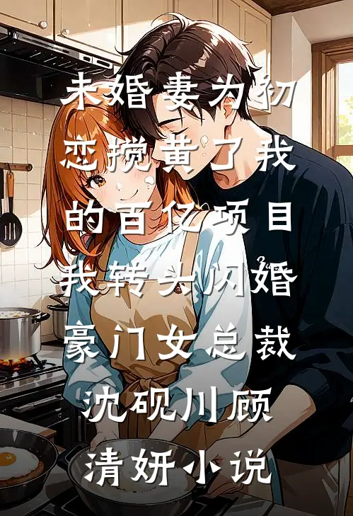 未婚妻为初恋搅黄了我的百亿项目，我转头闪婚豪门女总裁沈砚川顾清妍小说