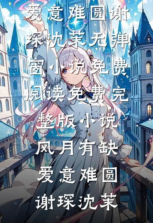 风月有缺，爱意难圆谢琛沈茉无弹窗小说免费阅读_免费完整版小说风月有缺，爱意难圆谢琛沈茉