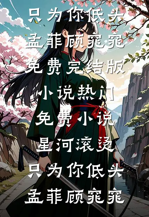星河滚烫，只为你低头孟菲顾窕窕免费完结版小说_热门免费小说星河滚烫，只为你低头(孟菲顾窕窕)