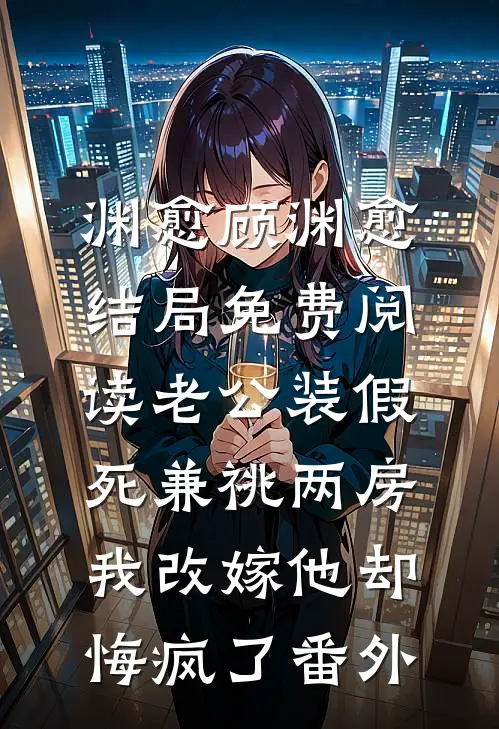 渊愈顾渊愈结局免费阅读老公装假死兼祧两房，我改嫁他却悔疯了番外