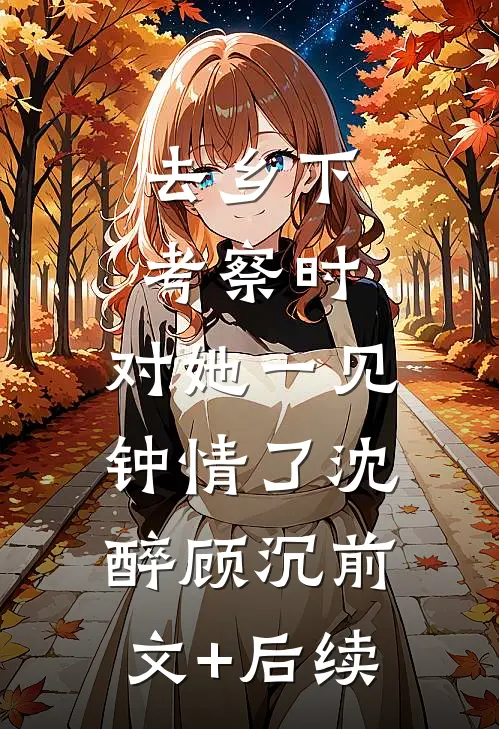 去乡下考察时，对她一见钟情了沈醉顾沉前文+后续