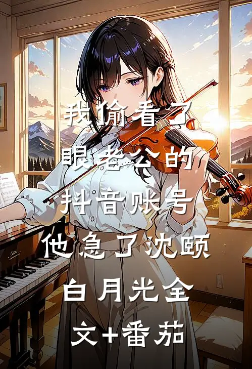 我偷看了眼老公的抖音账号，他急了沈颐白月光全文+番茄