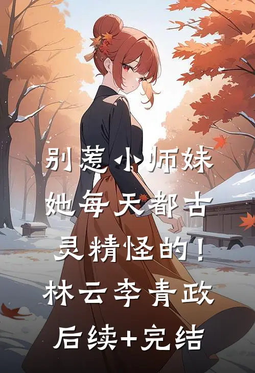 别惹小师妹，她每天都古灵精怪的！林云李青政后续+完结