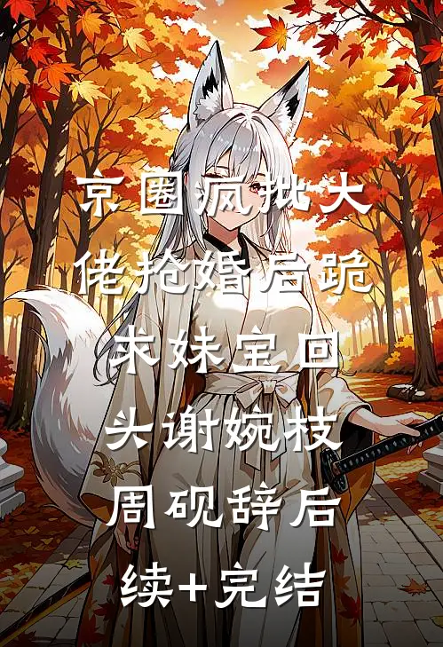 京圈疯批大佬抢婚后跪求妹宝回头谢婉枝周砚辞后续+完结