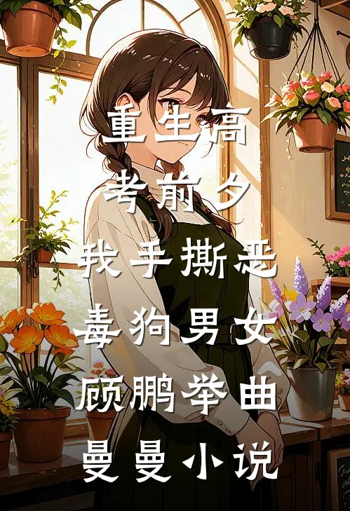 重生高考前夕，我手撕恶毒狗男女顾鹏举曲曼曼小说