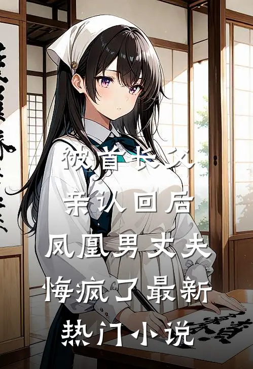 被首长父亲认回后，凤凰男丈夫悔疯了最新热门小说