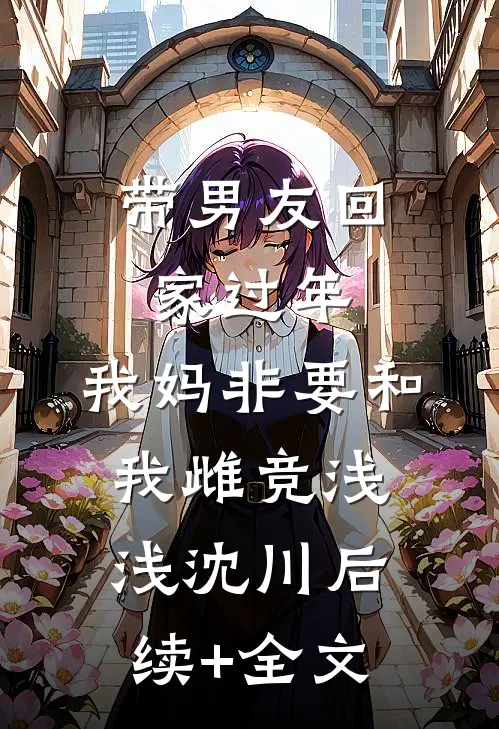 带男友回家过年，我妈非要和我雌竞浅浅沈川后续+全文