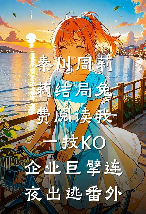 秦川周莉莉结局免费阅读我一技KO，企业巨擘连夜出逃番外