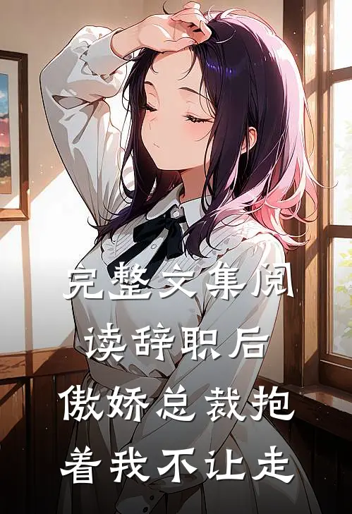 完整文集阅读辞职后，傲娇总裁抱着我不让走
