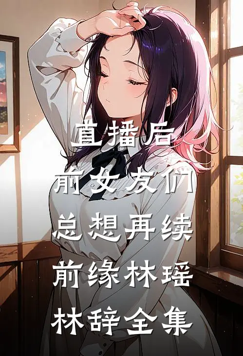 直播后，前女友们总想再续前缘林瑶林辞 全集
