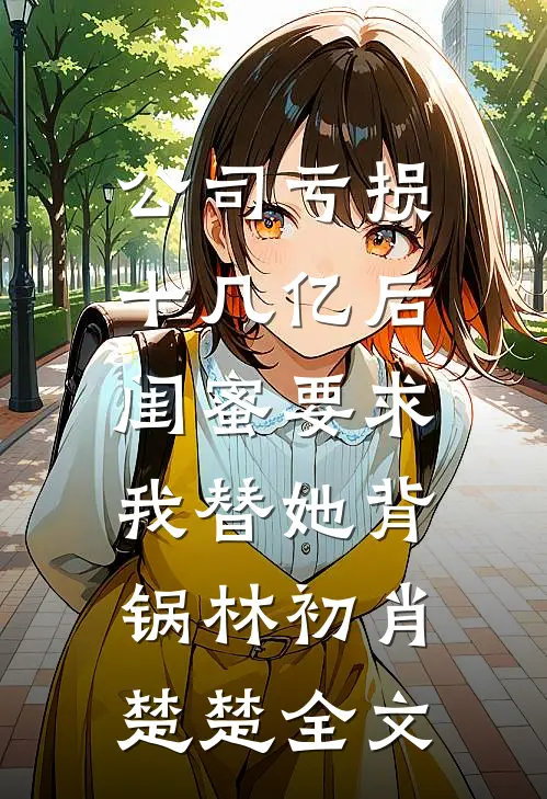 公司亏损十几亿后，闺蜜要求我替她背锅林初肖楚楚全文