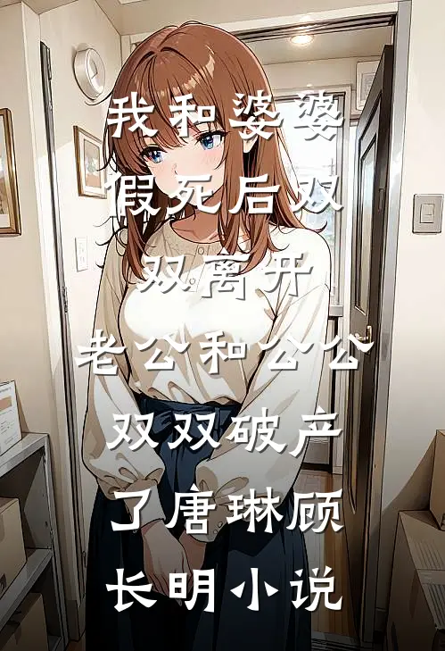 我和婆婆假死后双双离开，老公和公公双双破产了唐琳顾长明小说