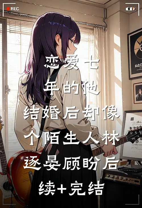 恋爱七年的他，结婚后却像个陌生人林逐晏顾盼后续+完结