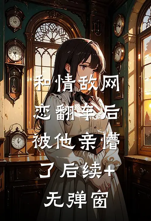 和情敌网恋翻车后，被他亲懵了后续+无弹窗
