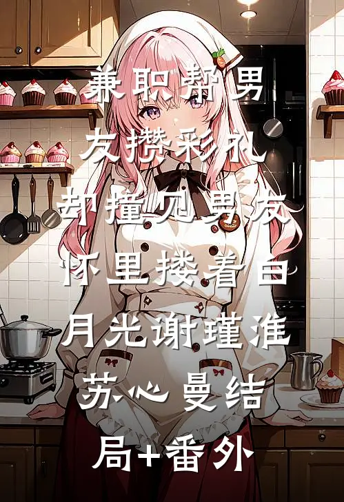 兼职帮男友攒彩礼，却撞见男友怀里搂着白月光谢瑾淮苏心曼结局+番外