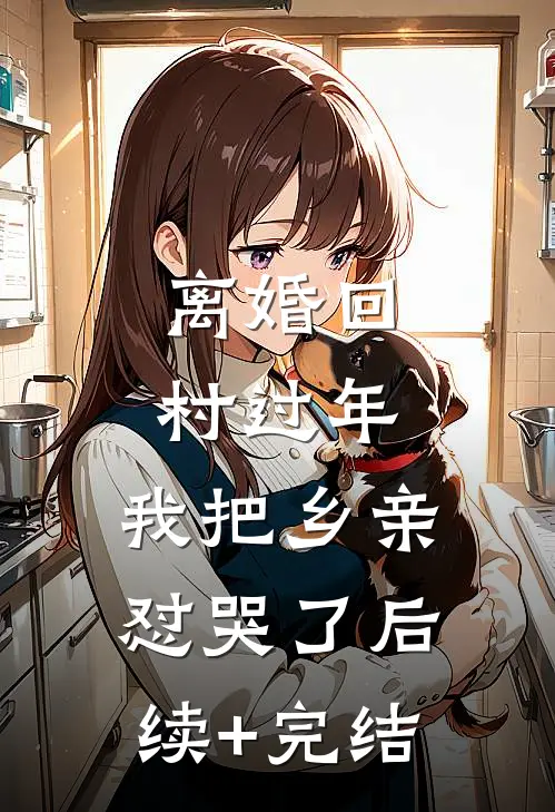 离婚回村过年，我把乡亲怼哭了后续+完结