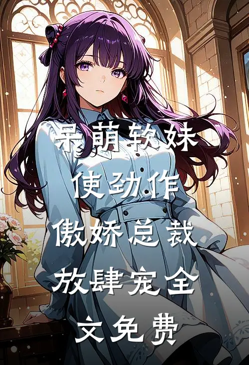 呆萌软妹使劲作，傲娇总裁放肆宠全文免费