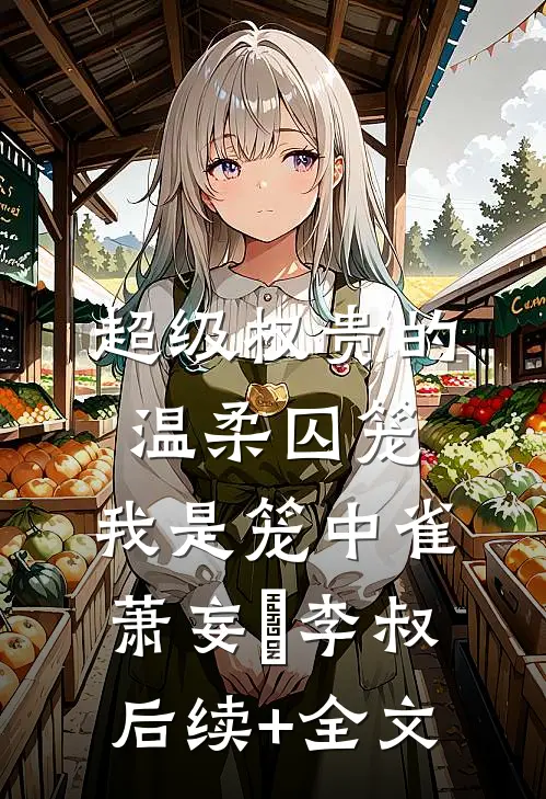 超级权贵的温柔囚笼，我是笼中雀萧妄玦李叔后续+全文