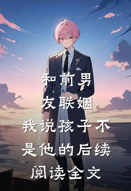 和前男友联姻，我说孩子不是他的后续阅读全文