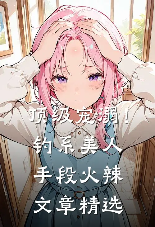 顶级宠溺！钓系美人手段火辣文章精选