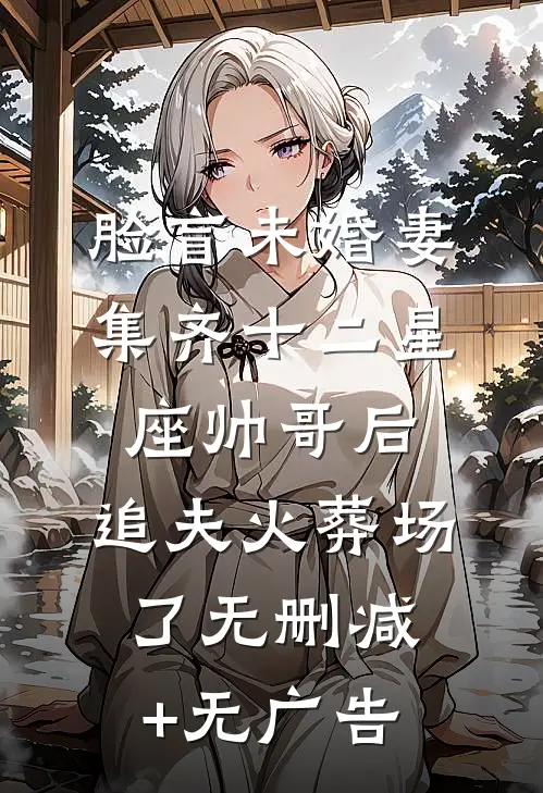 脸盲未婚妻集齐十二星座帅哥后，追夫火葬场了无删减+无广告
