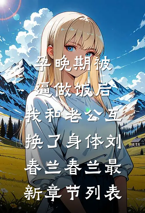孕晚期被逼做饭后，我和老公互换了身体刘春兰春兰最新章节列表