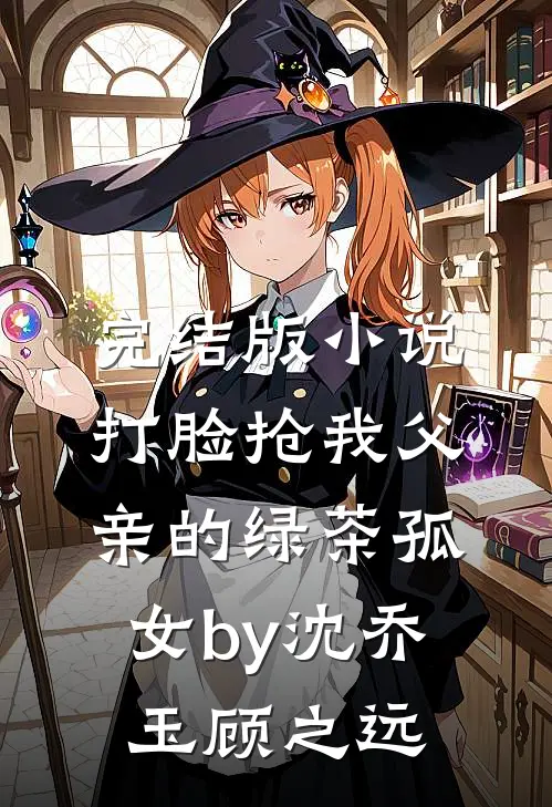 完结版小说打脸抢我父亲的绿茶孤女by沈乔玉顾之远