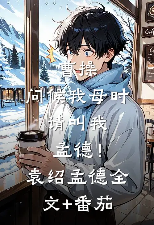曹操：问候我母时，请叫我孟德！袁绍孟德全文+番茄